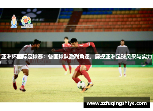 亚洲杯国际足球赛：各国球队激烈角逐，展现亚洲足球风采与实力